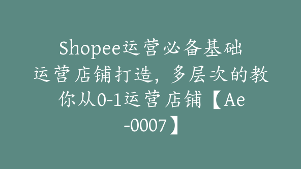 Shopee运营必备基础运营店铺打造，多层次的教你从0-1运营店铺【Ae-0007】