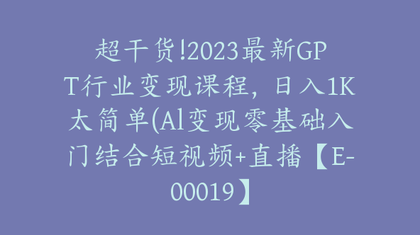 超干货!2023最新GPT行业变现课程，日入1K太简单(Al变现零基础入门结合短视频+直播【E-00019】