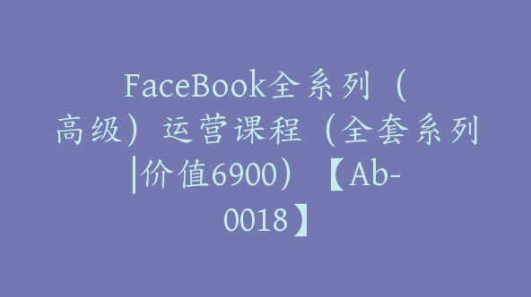 FaceBook全系列（高级）运营课程（全套系列|价值6900）【Ab-0018】