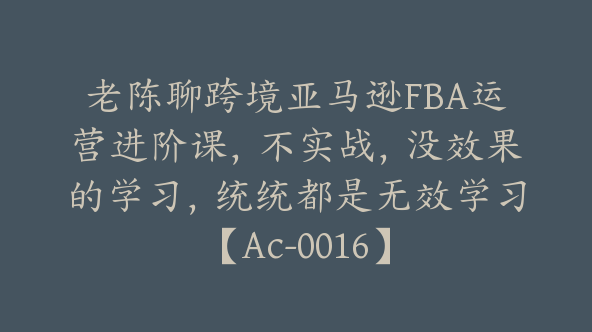 老陈聊跨境亚马逊FBA运营进阶课，不实战，没效果的学习，统统都是无效学习【Ac-0016】