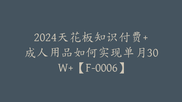 2024天花板知识付费+成人用品如何实现单月30W+【F-0006】