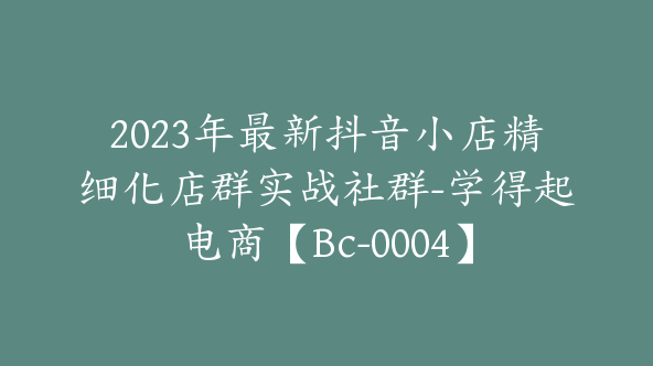 2023年最新抖音小店精细化店群实战社群-学得起电商【Bc-0004】