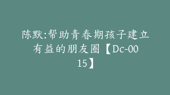 陈默:帮助青春期孩子建立有益的朋友圈【Dc-0015】