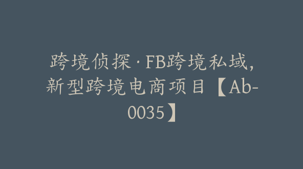 跨境侦探·FB跨境私域，新型跨境电商项目【Ab-0035】