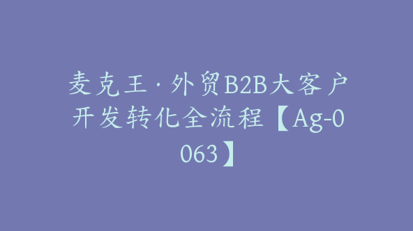 麦克王·外贸B2B大客户开发转化全流程【Ag-0063】