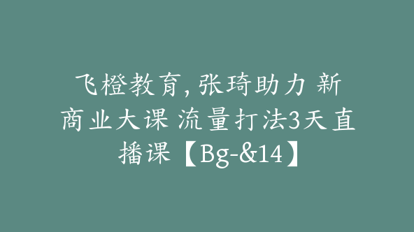 飞橙教育, 张琦助力 新商业大课 流量打法3天直播课【Bg-&14】