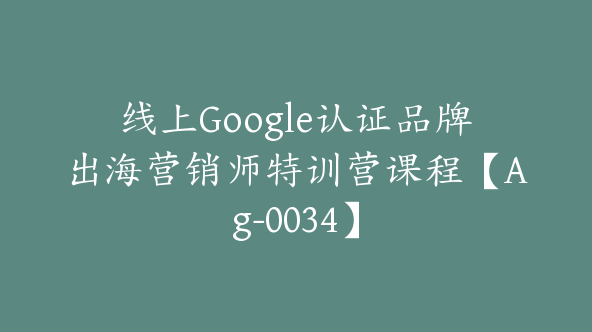 线上Google认证品牌出海营销师特训营课程【Ag-0034】