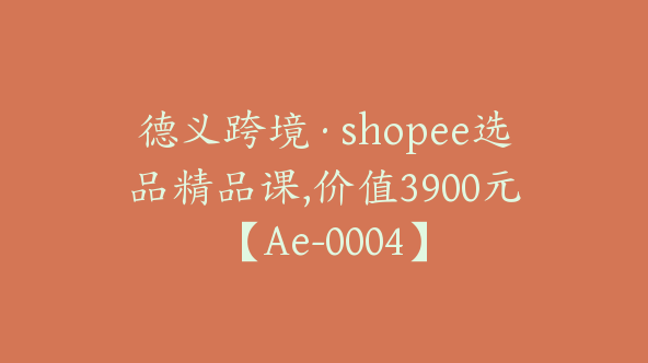 德义跨境·shopee选品精品课,价值3900元【Ae-0004】