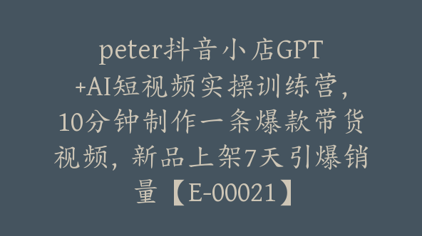 peter抖音小店GPT+AI短视频实操训练营，10分钟制作一条爆款带货视频，新品上架7天引爆销量【E-00021】