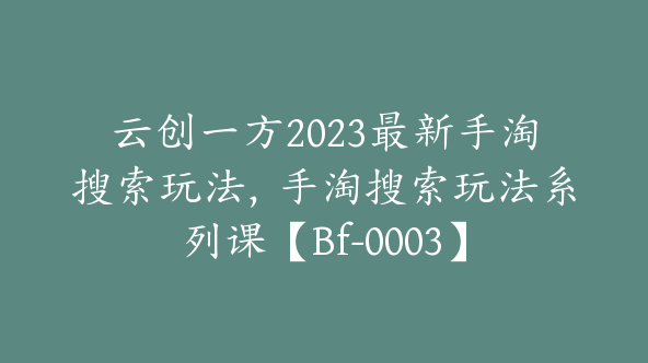 云创一方2023最新手淘搜索玩法，手淘搜索玩法系列课【Bf-0003】