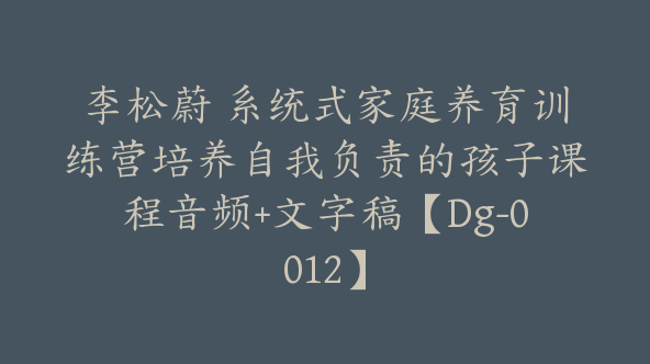 李松蔚 系统式家庭养育训练营培养自我负责的孩子课程音频+文字稿【Dg-0012】