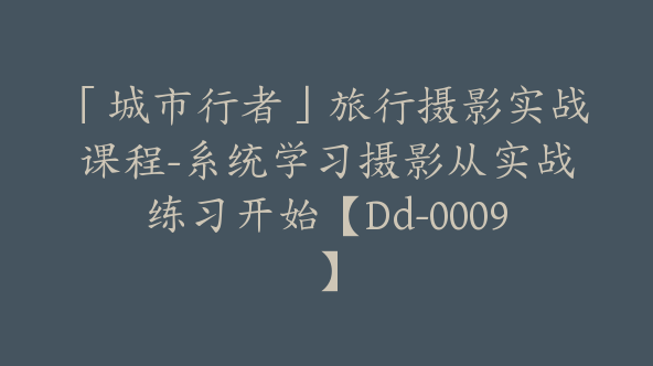 「城市行者」旅行摄影实战课程-系统学习摄影从实战练习开始【Dd-0009】