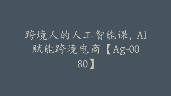 跨境人的人工智能课，AI赋能跨境电商【Ag-0080】