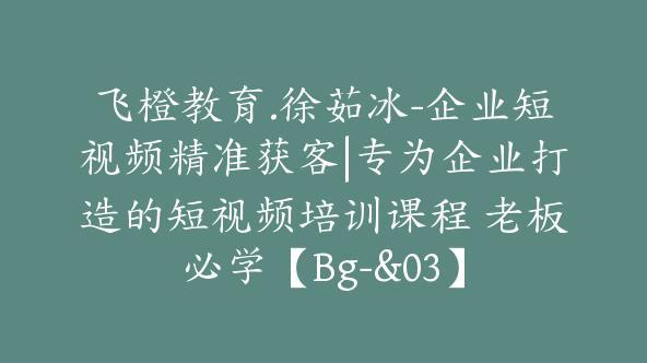 飞橙教育.徐茹冰-企业短视频精准获客|专为企业打造的短视频培训课程 老板必学【Bg-&03】