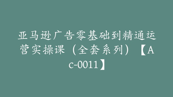 亚马逊广告零基础到精通运营实操课（全套系列）【Ac-0011】