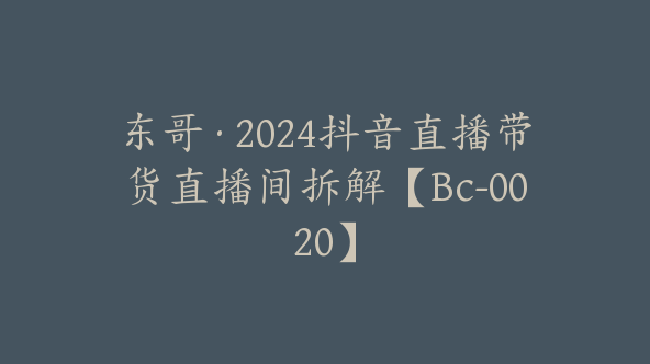 东哥·2024抖音直播带货直播间拆解【Bc-0020】