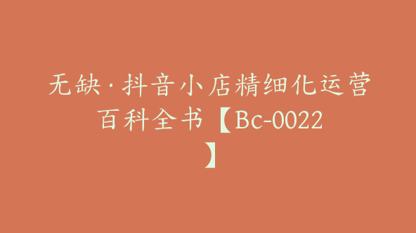 无缺·抖音小店精细化运营百科全书【Bc-0022】