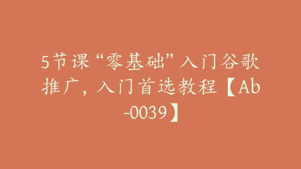 5节课“零基础”入门谷歌推广，入门首选教程【Ab-0039】