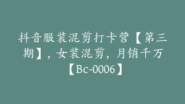 抖音服装混剪打卡营【第三期】，女装混剪，月销千万【Bc-0006】