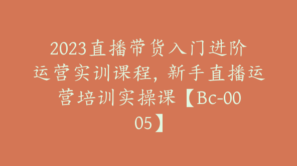 2023直播带货入门进阶运营实训课程，新手直播运营培训实操课【Bc-0005】