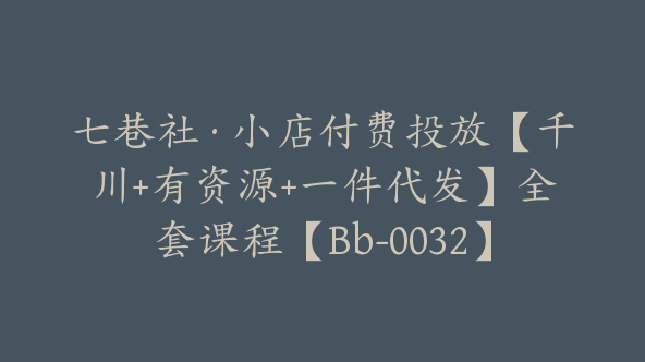 七巷社·小店付费投放【千川+有资源+一件代发】全套课程【Bb-0032】