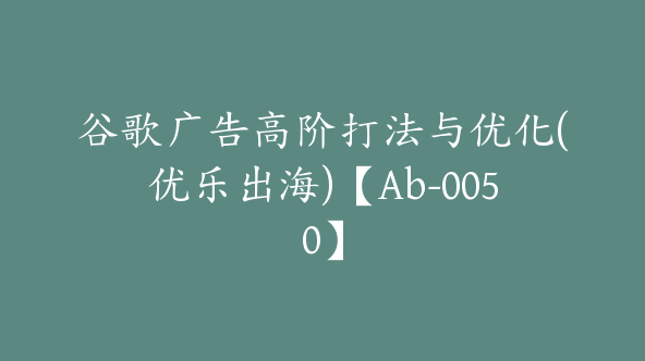 谷歌广告高阶打法与优化(优乐出海)【Ab-0050】