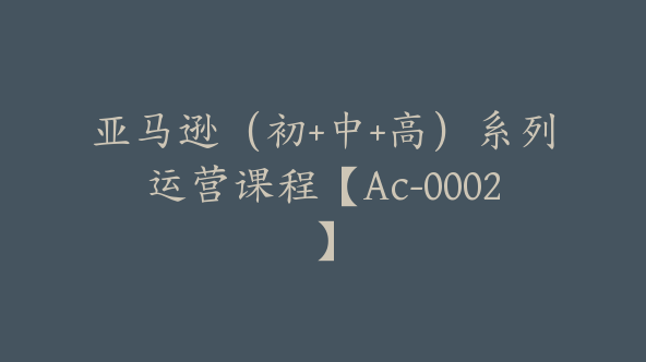 亚马逊（初+中+高）系列运营课程【Ac-0002】