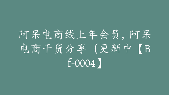 阿呆电商线上年会员，阿呆电商干货分享（更新中【Bf-0004】