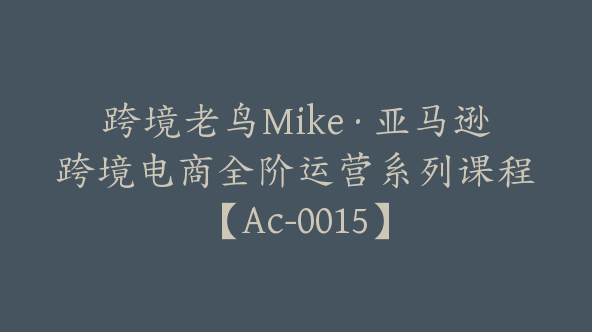 跨境老鸟Mike·亚马逊跨境电商全阶运营系列课程【Ac-0015】