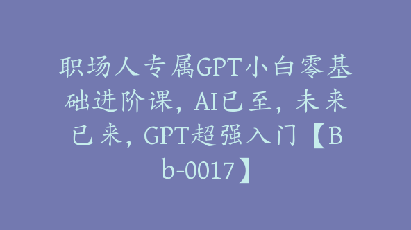 职场人专属GPT小白零基础进阶课，AI已至，未来已来，GPT超强入门【Bb-0017】