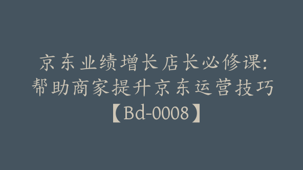 京东业绩增长店长必修课:帮助商家提升京东运营技巧【Bd-0008】