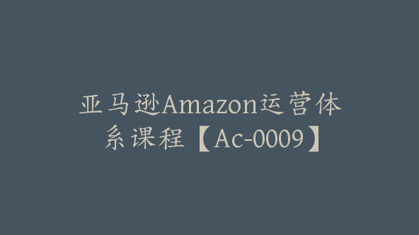 亚马逊Amazon运营体系课程【Ac-0009】