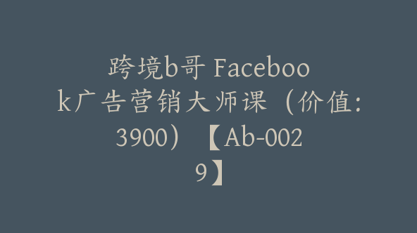 跨境b哥 Facebook广告营销大师课（价值：3900）【Ab-0029】