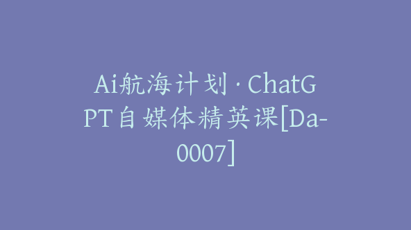 Ai航海计划·ChatGPT自媒体精英课[Da-0007]