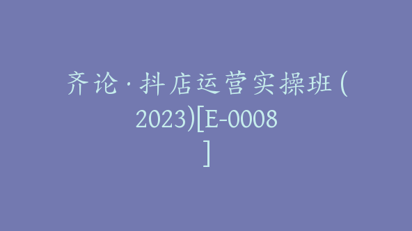 齐论·抖店运营实操班 (2023)[E-0008]