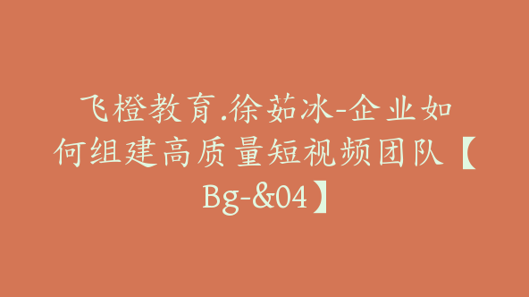 飞橙教育.徐茹冰-企业如何组建高质量短视频团队【Bg-&04】