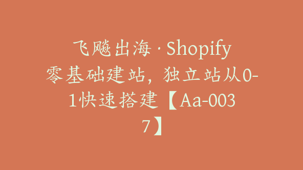 飞飚出海·Shopify零基础建站，独立站从0-1快速搭建【Aa-0037】