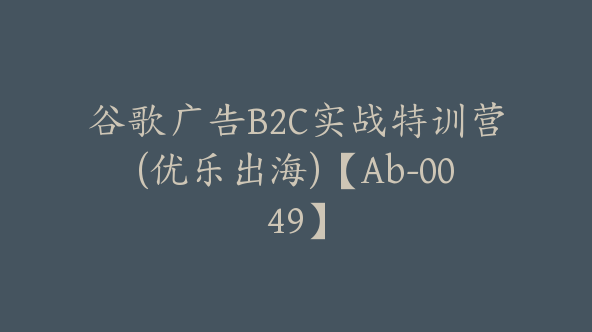 谷歌广告B2C实战特训营(优乐出海)【Ab-0049】