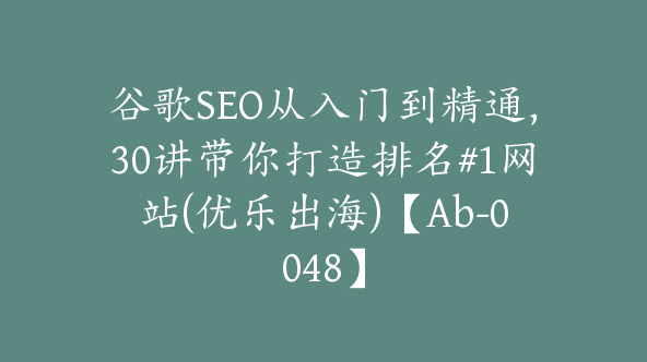 谷歌SEO从入门到精通，30讲带你打造排名#1网站(优乐出海)【Ab-0048】