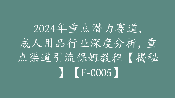 2024年重点潜力赛道，成人用品行业深度分析，重点渠道引流保姆教程【揭秘】【F-0005】