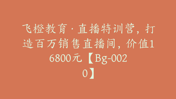 飞橙教育·直播特训营，打造百万销售直播间，价值16800元【Bg-0020】