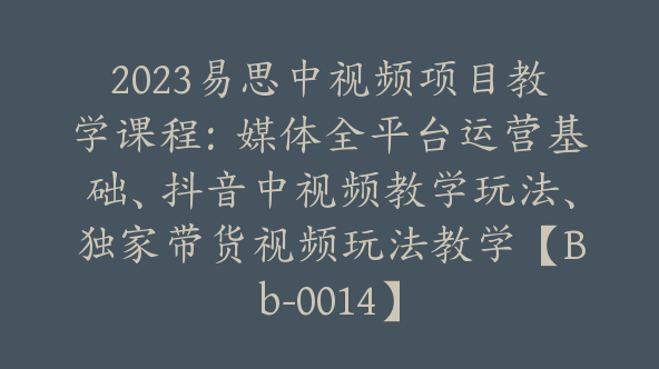 2023易思中视频项目教学课程：媒体全平台运营基础、抖音中视频教学玩法、独家带货视频玩法教学【Bb-0014】