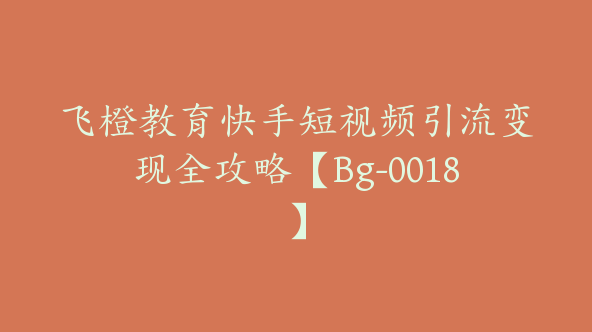 飞橙教育快手短视频引流变现全攻略【Bg-0018】