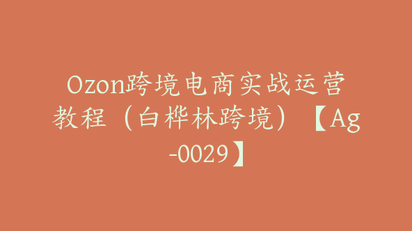 Ozon跨境电商实战运营教程（白桦林跨境）【Ag-0029】