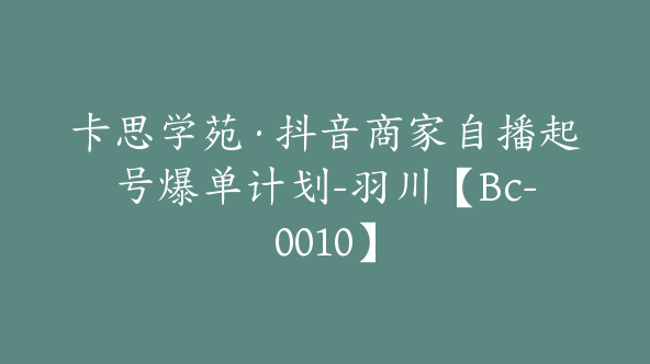 卡思学苑·抖音商家自播起号爆单计划-羽川【Bc-0010】