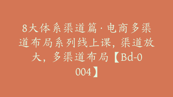 8大体系渠道篇·电商多渠道布局系列线上课，渠道放大，多渠道布局【Bd-0004】