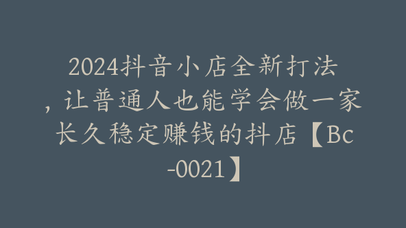 2024抖音小店全新打法，让普通人也能学会做一家长久稳定赚钱的抖店【Bc-0021】