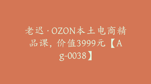 老迟·OZON本土电商精品课，价值3999元【Ag-0038】