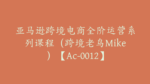 亚马逊跨境电商全阶运营系列课程（跨境老鸟Mike）【Ac-0012】