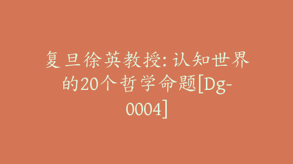 复旦徐英教授: 认知世界的20个哲学命题[Dg-0004]